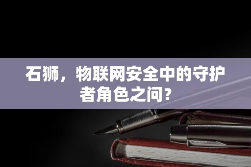 石狮，物联网安全中的守护者角色之问？