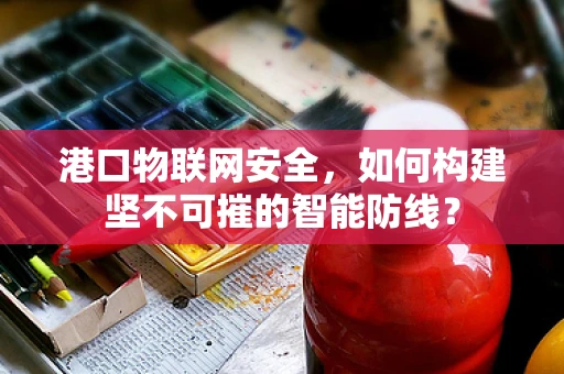 港口物联网安全，如何构建坚不可摧的智能防线？
