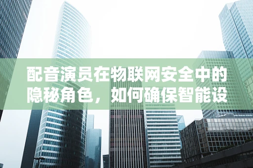 配音演员在物联网安全中的隐秘角色，如何确保智能设备的声音不被篡改？