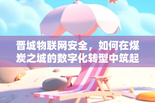 晋城物联网安全，如何在煤炭之城的数字化转型中筑起安全防线？