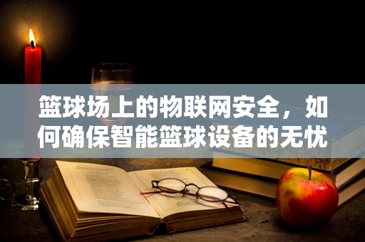 篮球场上的物联网安全，如何确保智能篮球设备的无忧运行？