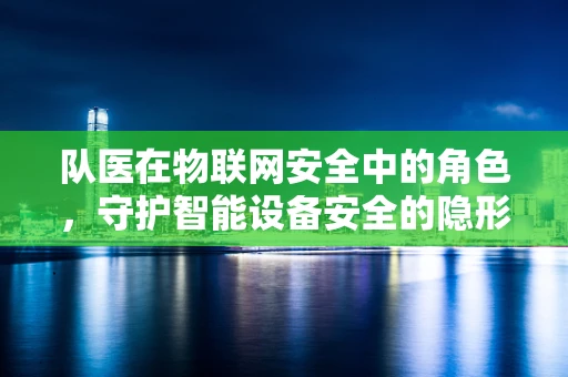 队医在物联网安全中的角色，守护智能设备安全的隐形卫士？