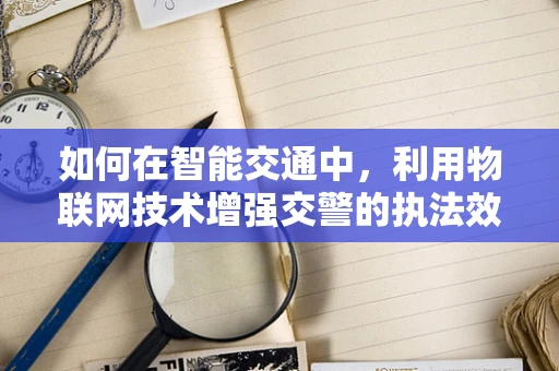 如何在智能交通中，利用物联网技术增强交警的执法效率与安全性？