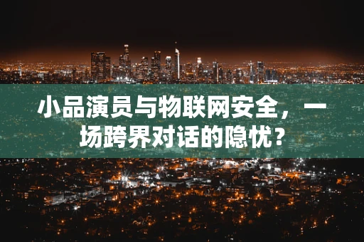 小品演员与物联网安全，一场跨界对话的隐忧？