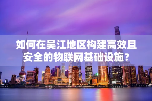 如何在吴江地区构建高效且安全的物联网基础设施？
