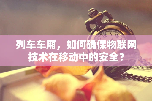列车车厢，如何确保物联网技术在移动中的安全？