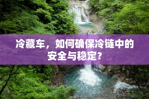 冷藏车，如何确保冷链中的安全与稳定？