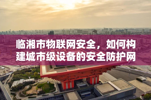 临湘市物联网安全，如何构建城市级设备的安全防护网？