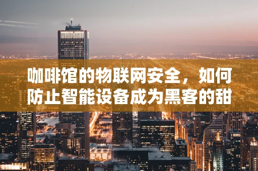 咖啡馆的物联网安全，如何防止智能设备成为黑客的甜蜜点？