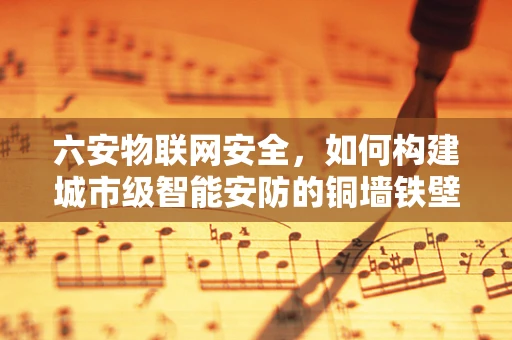 六安物联网安全，如何构建城市级智能安防的铜墙铁壁？