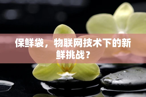 保鲜袋，物联网技术下的新鲜挑战？