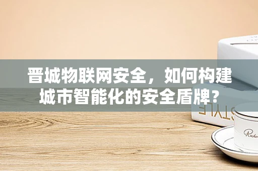晋城物联网安全，如何构建城市智能化的安全盾牌？