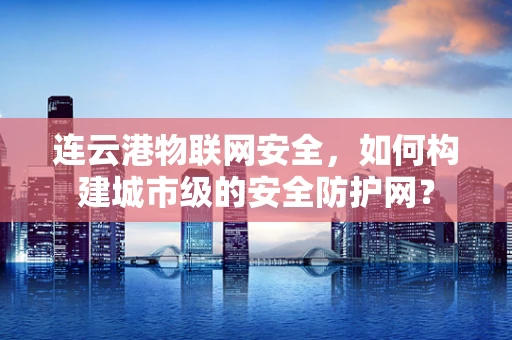 连云港物联网安全，如何构建城市级的安全防护网？