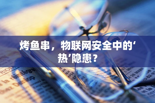 烤鱼串，物联网安全中的‘热’隐患？