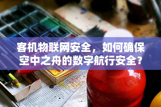 客机物联网安全，如何确保空中之舟的数字航行安全？