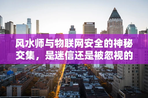 风水师与物联网安全的神秘交集，是迷信还是被忽视的智慧？