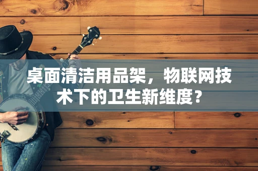 桌面清洁用品架，物联网技术下的卫生新维度？