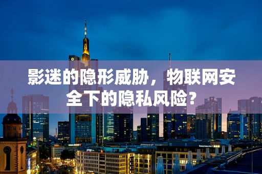 影迷的隐形威胁，物联网安全下的隐私风险？