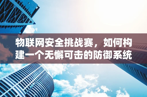物联网安全挑战赛，如何构建一个无懈可击的防御系统？