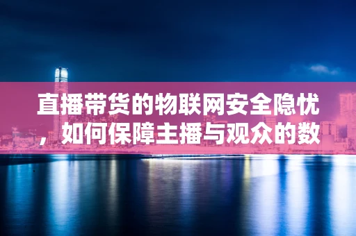 直播带货的物联网安全隐忧，如何保障主播与观众的数据安全？