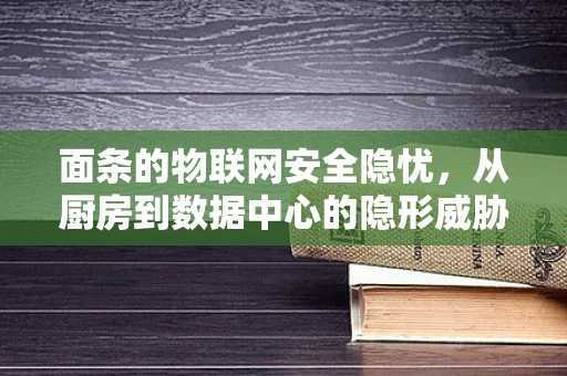 面条的物联网安全隐忧，从厨房到数据中心的隐形威胁