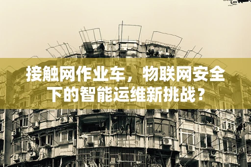 接触网作业车，物联网安全下的智能运维新挑战？