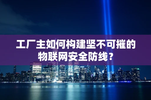 工厂主如何构建坚不可摧的物联网安全防线？