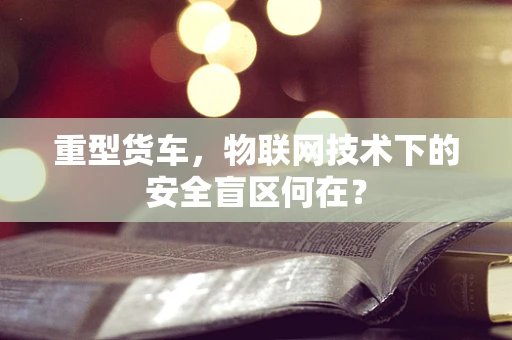 重型货车，物联网技术下的安全盲区何在？