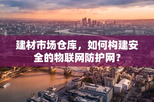 建材市场仓库，如何构建安全的物联网防护网？