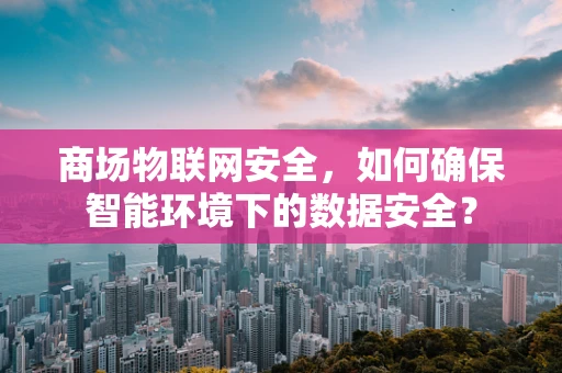商场物联网安全，如何确保智能环境下的数据安全？