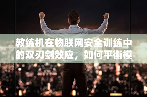 教练机在物联网安全训练中的双刃剑效应，如何平衡模拟与真实？