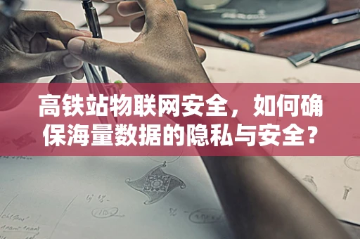高铁站物联网安全，如何确保海量数据的隐私与安全？
