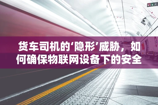 货车司机的‘隐形’威胁，如何确保物联网设备下的安全驾驶？