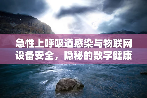 急性上呼吸道感染与物联网设备安全，隐秘的数字健康威胁？
