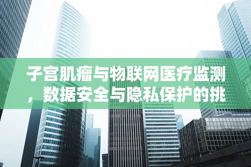子宫肌瘤与物联网医疗监测，数据安全与隐私保护的挑战？