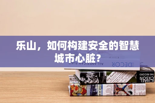 乐山，如何构建安全的智慧城市心脏？
