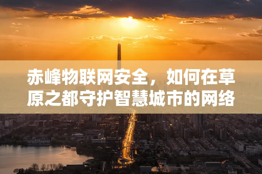 赤峰物联网安全，如何在草原之都守护智慧城市的网络安全？