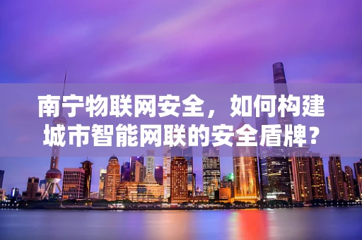 南宁物联网安全，如何构建城市智能网联的安全盾牌？