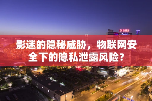 影迷的隐秘威胁，物联网安全下的隐私泄露风险？