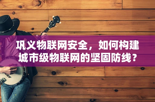巩义物联网安全，如何构建城市级物联网的坚固防线？
