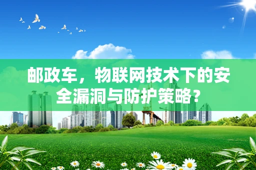 邮政车，物联网技术下的安全漏洞与防护策略？