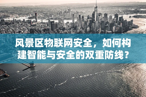 风景区物联网安全，如何构建智能与安全的双重防线？