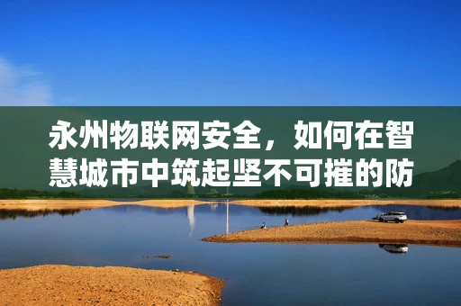 永州物联网安全，如何在智慧城市中筑起坚不可摧的防线？