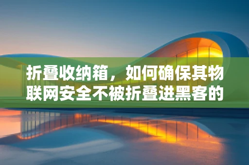 折叠收纳箱，如何确保其物联网安全不被折叠进黑客的收纳箱？