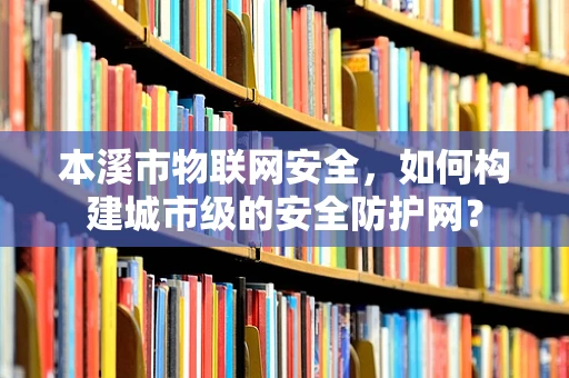 本溪市物联网安全，如何构建城市级的安全防护网？