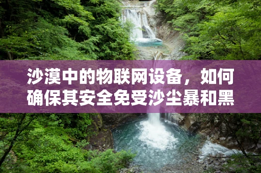 沙漠中的物联网设备，如何确保其安全免受沙尘暴和黑客攻击？