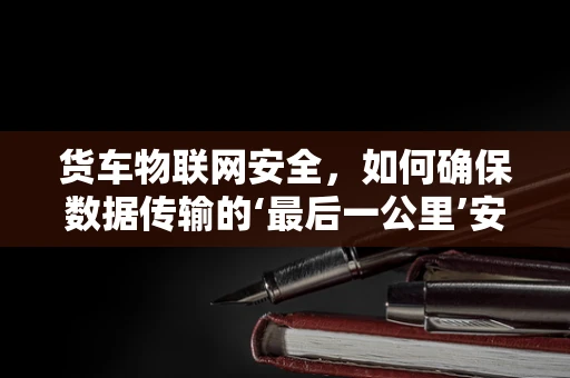 货车物联网安全，如何确保数据传输的‘最后一公里’安全？