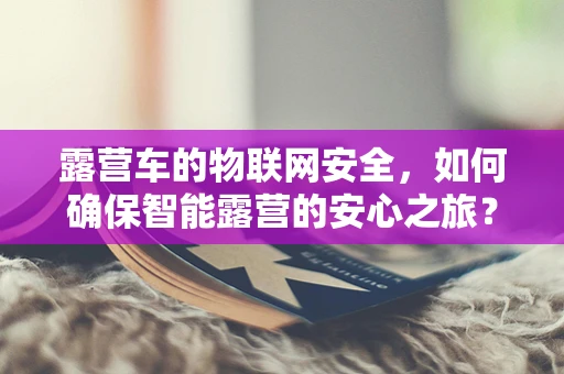 露营车的物联网安全，如何确保智能露营的安心之旅？