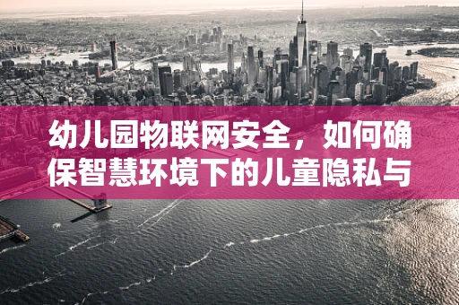 幼儿园物联网安全，如何确保智慧环境下的儿童隐私与安全？