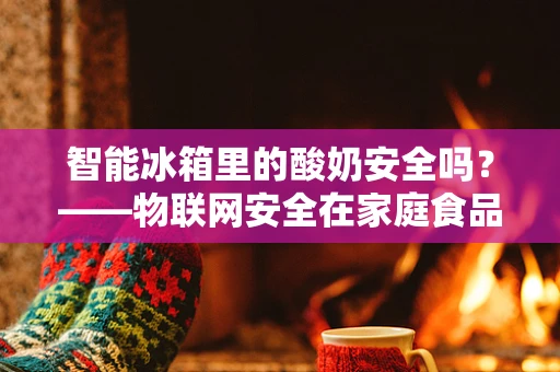 智能冰箱里的酸奶安全吗？——物联网安全在家庭食品储存中的挑战